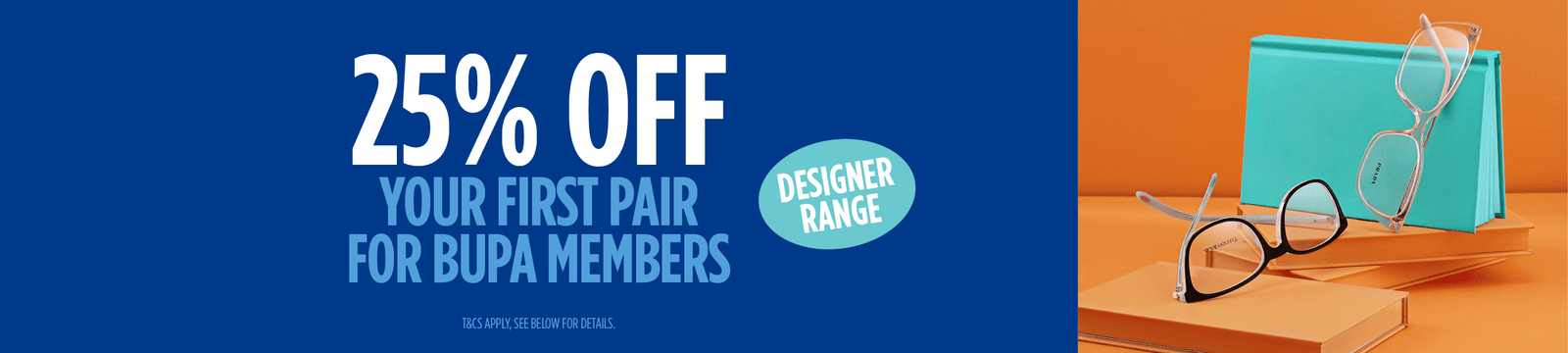 25% off first pair from our Designer Range for all Bupa members (includes frames plus standard single vision lenses with scratch resistant coating, plus a tint for sunglasses). Lens type upgrades and add-ons may be an additional cost.